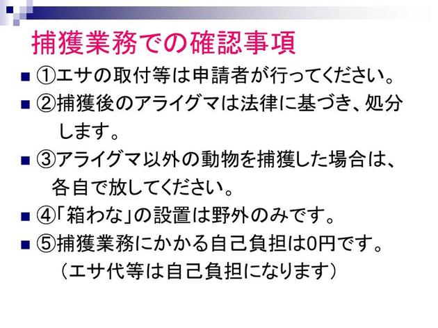 捕獲業務での確認事項。1.エサの取付などは申請者が行ってください。2.捕獲後のアライグマは法律に基づき、処分します。3.アライグマ以外の動物を捕獲した場合は、各自で放してください。4.「箱わな」の設置は野外のみです。5.捕獲業務にかかる自己負担は0円です。（エサ代などは自己負担になります。）