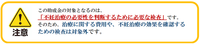 この助成金は、「不妊治療の必要性を判断するために必要な検査」を対象としております。治療および治療の効果を確認するための検査は対象外です。