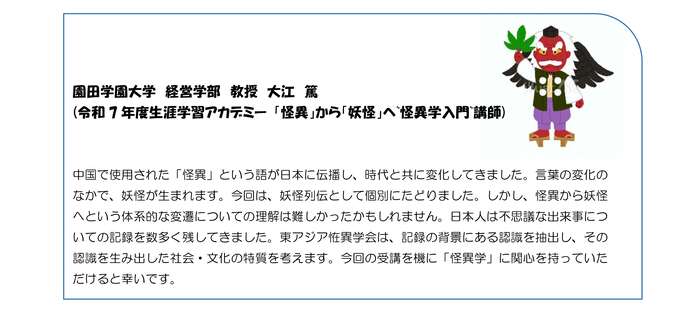 中国で生まれた「怪異」という言葉は日本に伝播し、時代と共に変化する中で「妖怪」が生まれました。今回は、妖怪列伝として個別にたどりました。 東アジア恠異学会は、記録の背景にある認識や、それを生み出した社会・文化の特質を探る「怪異学」を研究しています。本受講で怪異学への関心が深まれば幸いです。