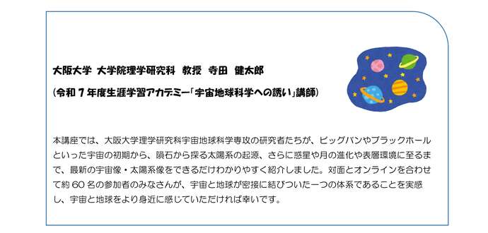 大阪大学理学研究科宇宙地球科学専攻の研究者たちが、ビッグバンから惑星・月の進化まで、宇宙・太陽系の最新像を分かりやすく講義しました。宇宙と地球の密接な関係を実感できる内容で、受講生約60名が参加し宇宙と地球をより身近に感じ、科学への関心を深めるきっかけとなりました。